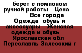 берет с помпоном ручной работы › Цена ­ 2 000 - Все города Одежда, обувь и аксессуары » Женская одежда и обувь   . Ярославская обл.,Переславль-Залесский г.